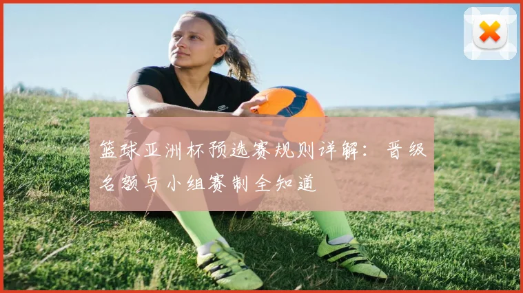 篮球亚洲杯预选赛规则详解：晋级名额与小组赛制全知道