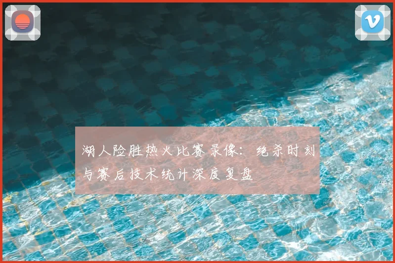 湖人险胜热火比赛录像:绝杀时刻与赛后技术统计深度复盘