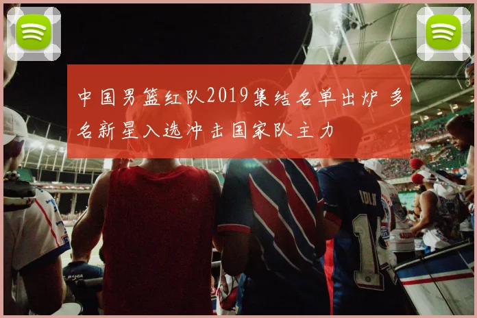 中国男篮红队2019集结名单出炉 多名新星入选冲击国家队主力