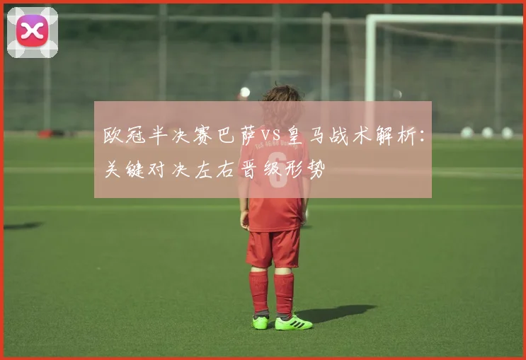 欧冠半决赛巴萨vs皇马战术解析:关键对决左右晋级形势