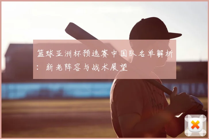 篮球亚洲杯预选赛中国队名单解析：新老阵容与战术展望