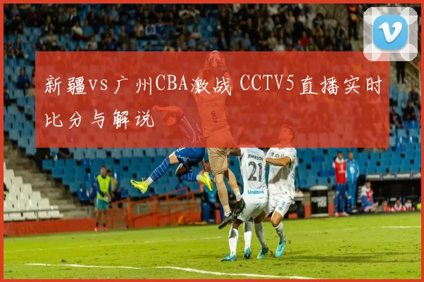 新疆vs广州CBA激战 CCTV5直播实时比分与解说