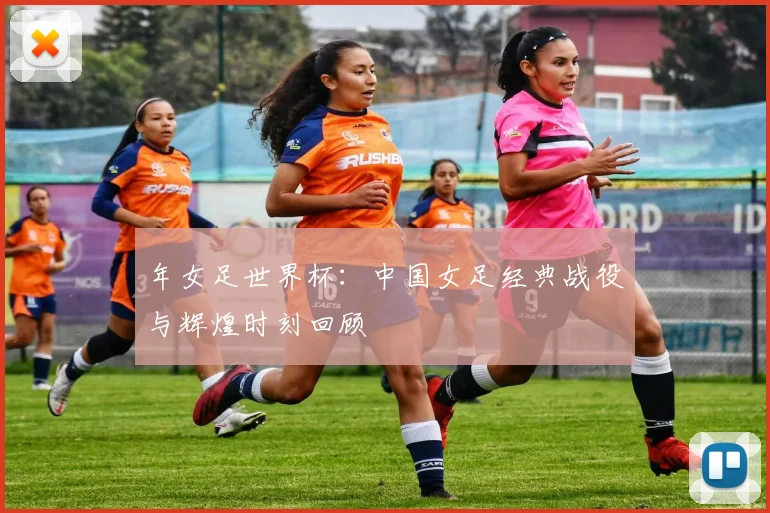 年女足世界杯：中国女足经典战役与辉煌时刻回顾