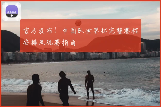 官方发布！中国队世界杯完整赛程安排及观赛指南