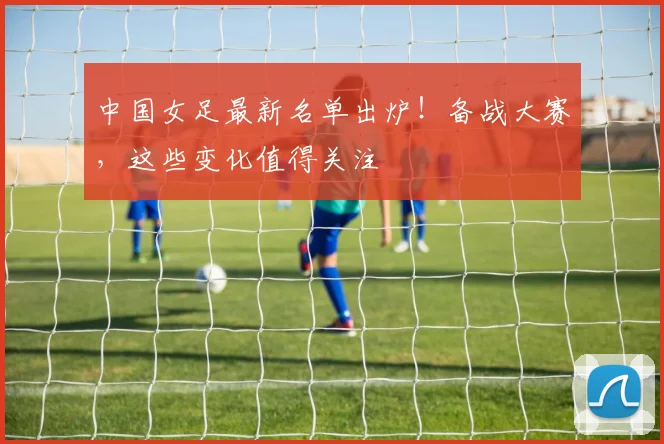 中国女足最新名单出炉！备战大赛，这些变化值得关注