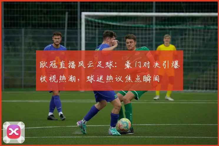 欧冠直播风云足球：豪门对决引爆收视热潮，球迷热议焦点瞬间