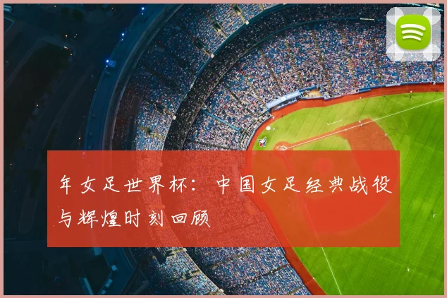 年女足世界杯：中国女足经典战役与辉煌时刻回顾