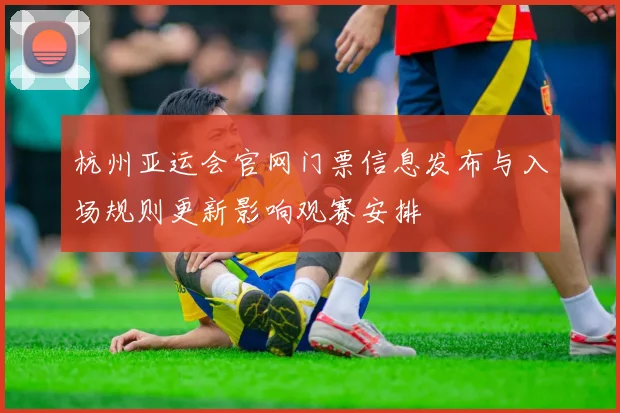 杭州亚运会官网门票信息发布与入场规则更新影响观赛安排