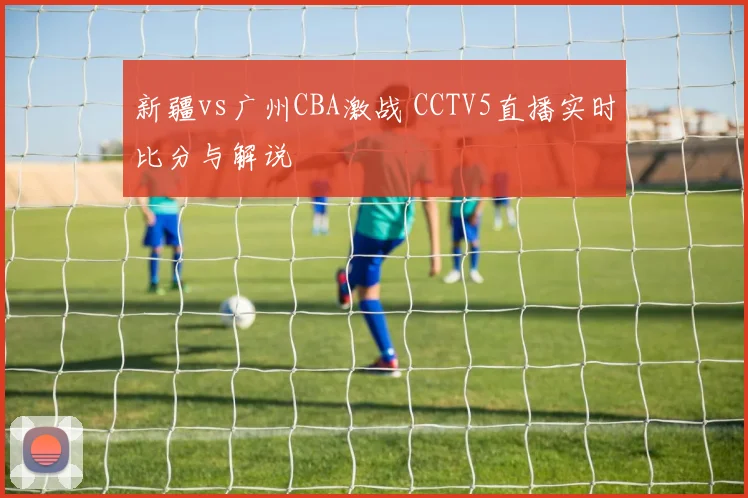 新疆vs广州CBA激战 CCTV5直播实时比分与解说