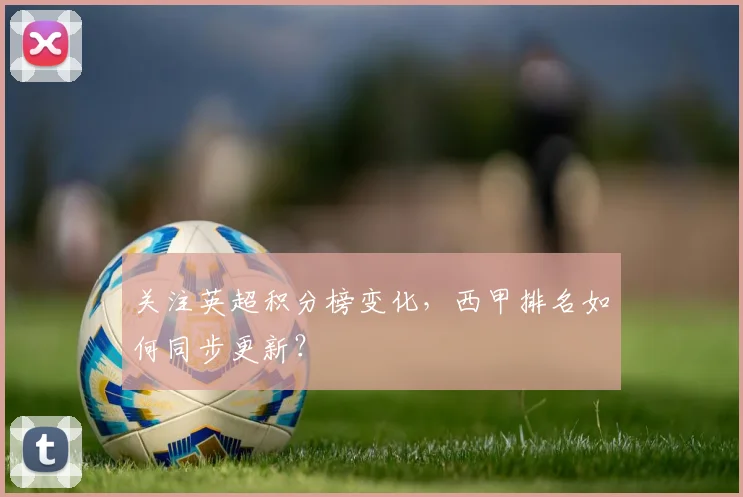 关注英超积分榜变化,西甲排名如何同步更新?