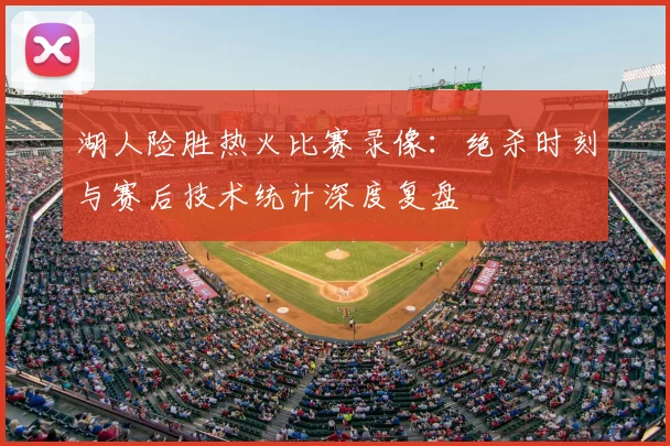 湖人险胜热火比赛录像：绝杀时刻与赛后技术统计深度复盘