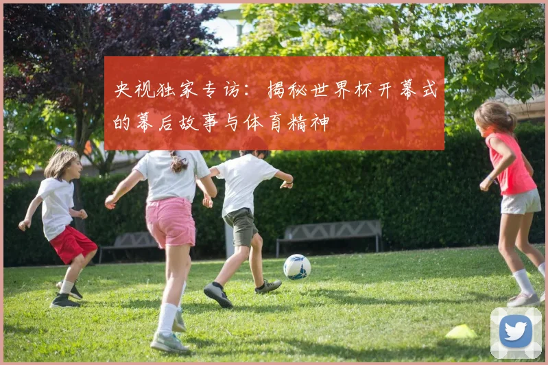央视独家专访：揭秘世界杯开幕式的幕后故事与体育精神