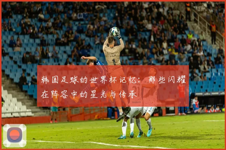 韩国足球的世界杯记忆：那些闪耀在阵容中的星光与传承