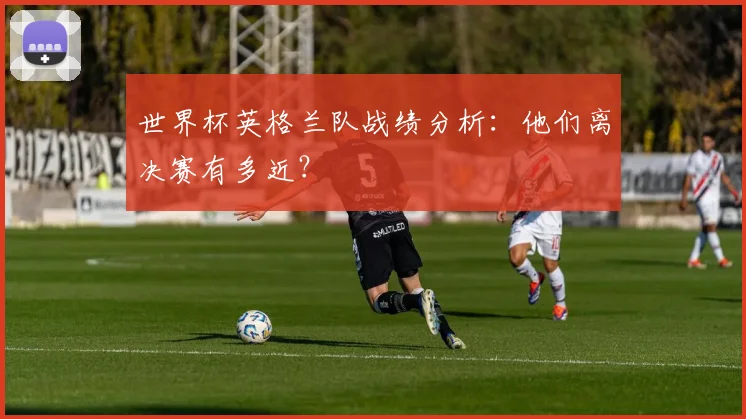 世界杯英格兰队战绩分析：他们离决赛有多近？