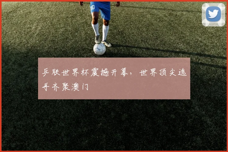 乒联世界杯震撼开幕，世界顶尖选手齐聚澳门