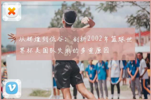 从辉煌到低谷:剖析2002年篮球世界杯美国队失利的多重原因