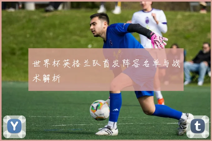 世界杯英格兰队首发阵容名单与战术解析