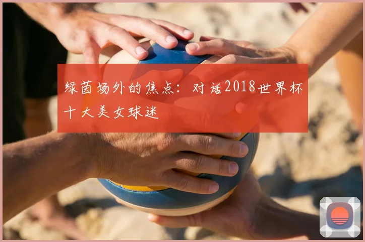 绿茵场外的焦点：对话2018世界杯十大美女球迷