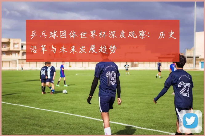 乒乓球团体世界杯深度观察：历史沿革与未来发展趋势