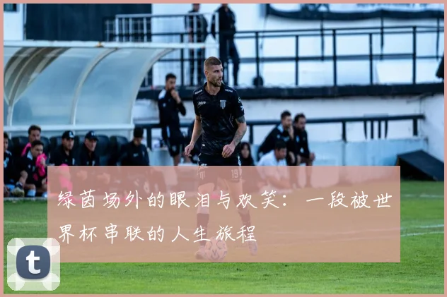 绿茵场外的眼泪与欢笑：一段被世界杯串联的人生旅程