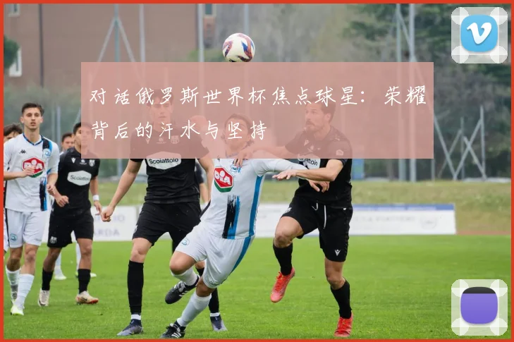 对话俄罗斯世界杯焦点球星:荣耀背后的汗水与坚持