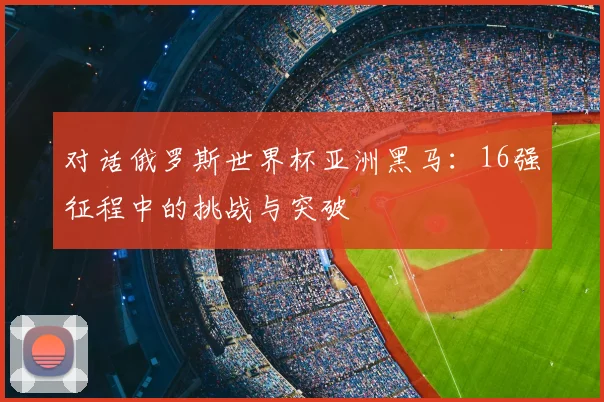 对话俄罗斯世界杯亚洲黑马：16强征程中的挑战与突破