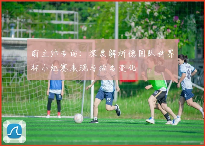 前主帅专访：深度解析德国队世界杯小组赛表现与排名变化