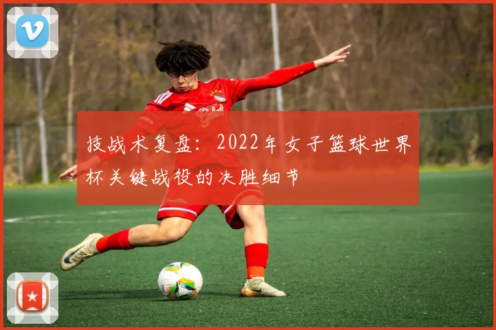 技战术复盘：2022年女子篮球世界杯关键战役的决胜细节
