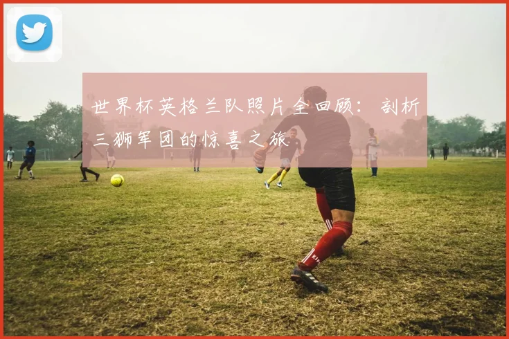世界杯英格兰队照片全回顾：剖析三狮军团的惊喜之旅