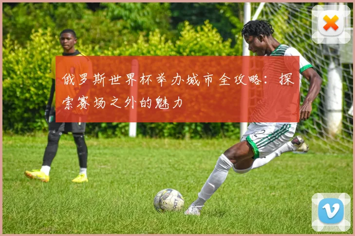 俄罗斯世界杯举办城市全攻略:探索赛场之外的魅力